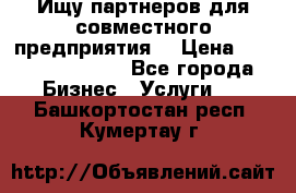 Ищу партнеров для совместного предприятия. › Цена ­ 1 000 000 000 - Все города Бизнес » Услуги   . Башкортостан респ.,Кумертау г.